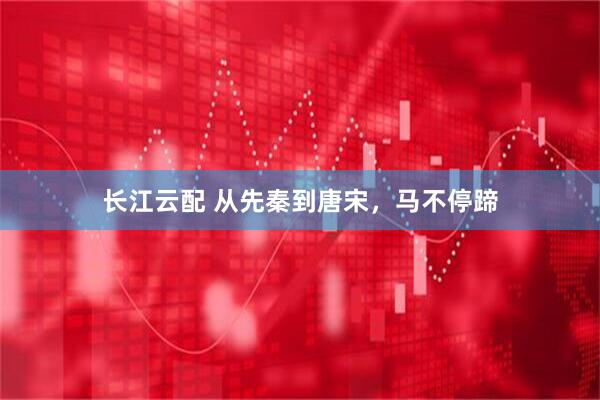 长江云配 从先秦到唐宋，马不停蹄