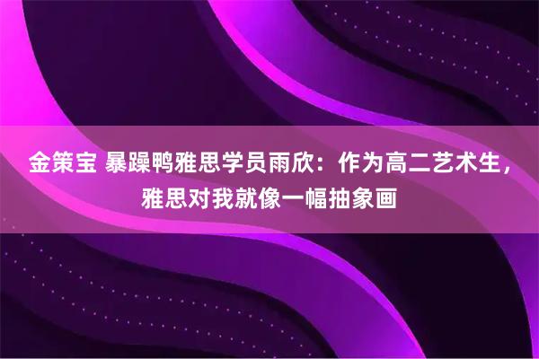 金策宝 暴躁鸭雅思学员雨欣：作为高二艺术生，雅思对我就像一幅抽象画