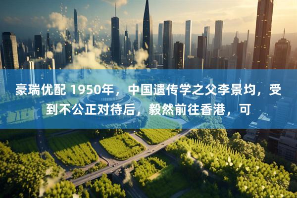 豪瑞优配 1950年，中国遗传学之父李景均，受到不公正对待后，毅然前往香港，可