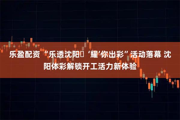 乐盈配资 “乐透沈阳・‘耀’你出彩”活动落幕 沈阳体彩解锁开工活力新体验