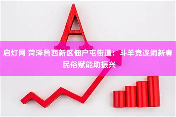 启灯网 菏泽鲁西新区佃户屯街道：斗羊竞逐闹新春 民俗赋能助振兴