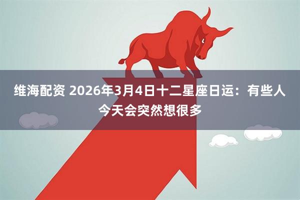 维海配资 2026年3月4日十二星座日运：有些人今天会突然想很多
