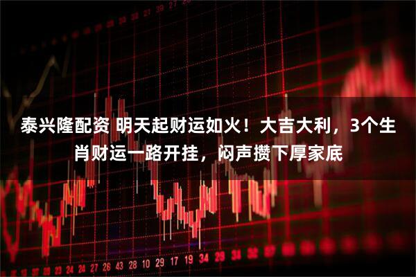 泰兴隆配资 明天起财运如火！大吉大利，3个生肖财运一路开挂，闷声攒下厚家底