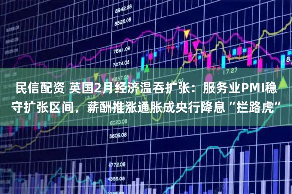 民信配资 英国2月经济温吞扩张：服务业PMI稳守扩张区间，薪酬推涨通胀成央行降息“拦路虎”