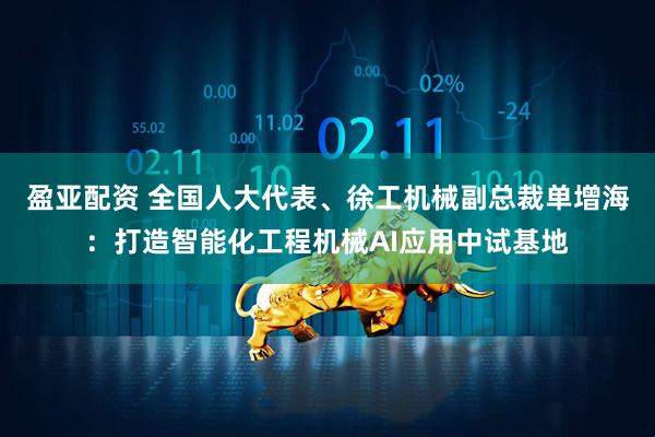 盈亚配资 全国人大代表、徐工机械副总裁单增海：打造智能化工程机械AI应用中试基地