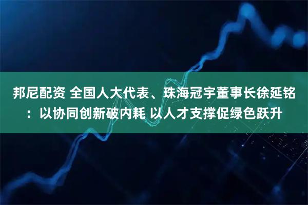 邦尼配资 全国人大代表、珠海冠宇董事长徐延铭：以协同创新破内耗 以人才支撑促绿色跃升