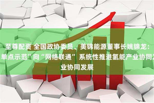 至尊配资 全国政协委员、美锦能源董事长姚锦龙：从“单点示范”向“网络联通” 系统性推进氢能产业协同发展