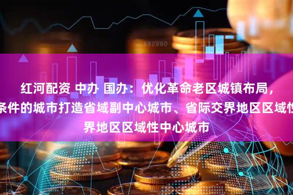 红河配资 中办 国办：优化革命老区城镇布局，支持具备条件的城市打造省域副中心城市、省际交界地区区域性中心城市