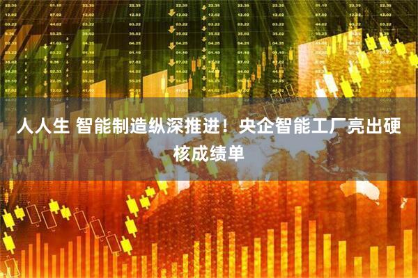 人人生 智能制造纵深推进！央企智能工厂亮出硬核成绩单