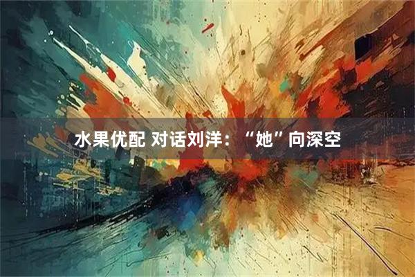 水果优配 对话刘洋：“她”向深空