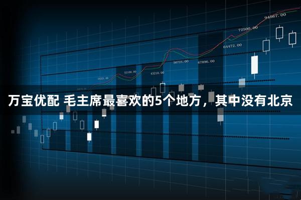 万宝优配 毛主席最喜欢的5个地方，其中没有北京
