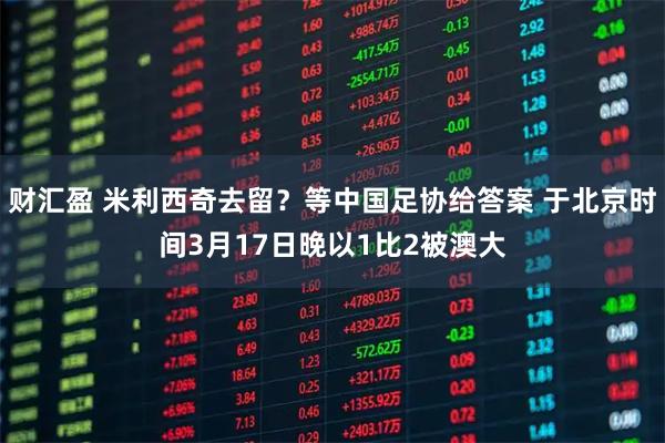 财汇盈 米利西奇去留？等中国足协给答案 于北京时间3月17日晚以1比2被澳大