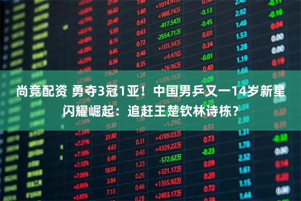 尚竞配资 勇夺3冠1亚！中国男乒又一14岁新星闪耀崛起：追赶王楚钦林诗栋？