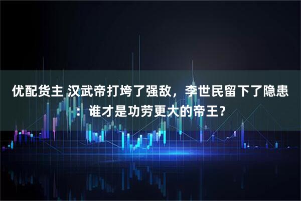 优配货主 汉武帝打垮了强敌，李世民留下了隐患：谁才是功劳更大的帝王？