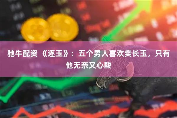 驰牛配资 《逐玉》：五个男人喜欢樊长玉，只有他无奈又心酸
