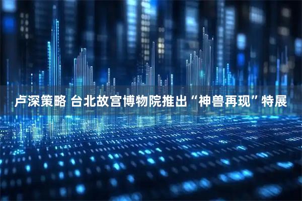 卢深策略 台北故宫博物院推出“神兽再现”特展