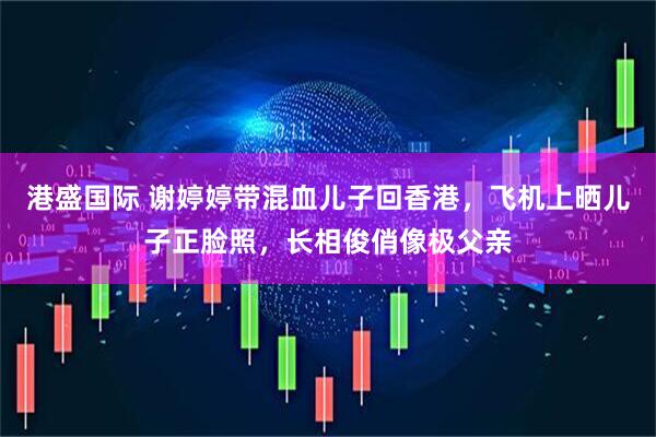 港盛国际 谢婷婷带混血儿子回香港，飞机上晒儿子正脸照，长相俊俏像极父亲
