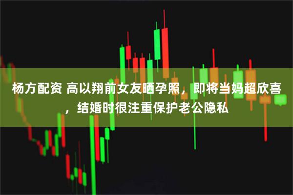 杨方配资 高以翔前女友晒孕照，即将当妈超欣喜，结婚时很注重保护老公隐私