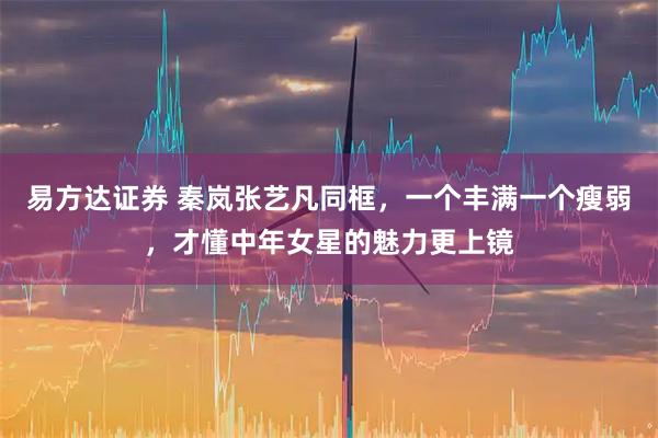 易方达证券 秦岚张艺凡同框，一个丰满一个瘦弱，才懂中年女星的魅力更上镜