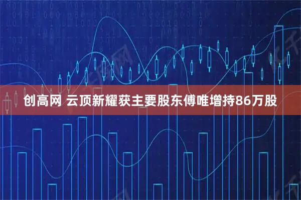 创高网 云顶新耀获主要股东傅唯增持86万股