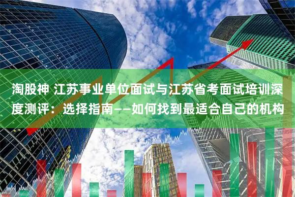 淘股神 江苏事业单位面试与江苏省考面试培训深度测评：选择指南——如何找到最适合自己的机构