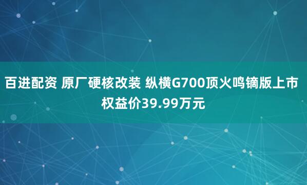百进配资 原厂硬核改装 纵横G700顶火鸣镝版上市 权益价39.99万元