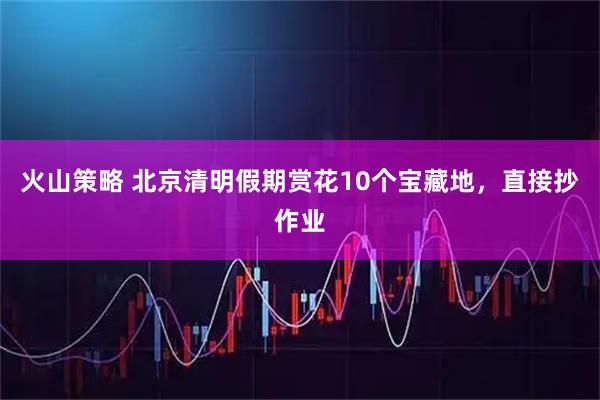 火山策略 北京清明假期赏花10个宝藏地，直接抄作业