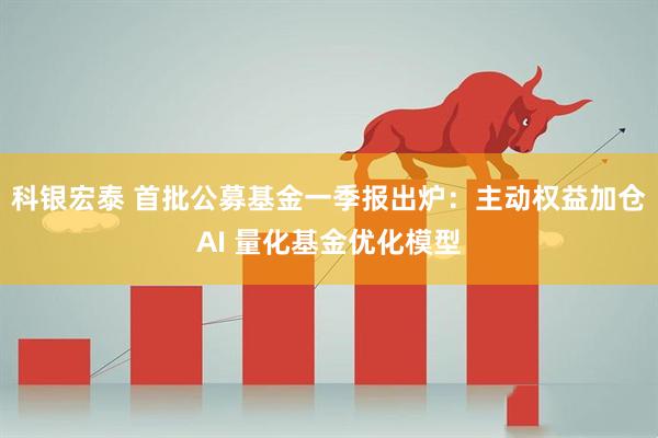 科银宏泰 首批公募基金一季报出炉：主动权益加仓AI 量化基金优化模型