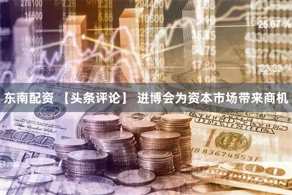 东南配资 【头条评论】 进博会为资本市场带来商机