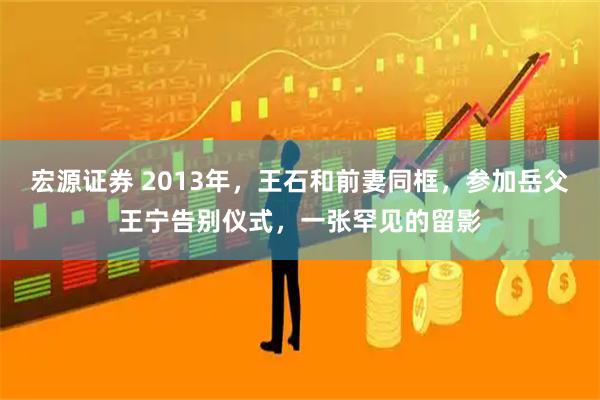 宏源证券 2013年，王石和前妻同框，参加岳父王宁告别仪式，一张罕见的留影