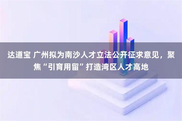 达道宝 广州拟为南沙人才立法公开征求意见，聚焦“引育用留”打造湾区人才高地
