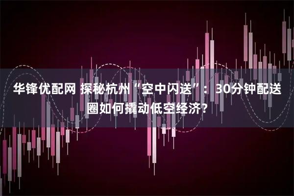 华锋优配网 探秘杭州“空中闪送”：30分钟配送圈如何撬动低空经济？