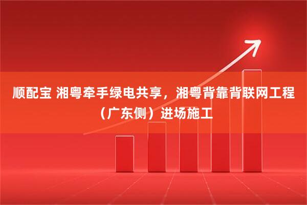 顺配宝 湘粤牵手绿电共享，湘粤背靠背联网工程（广东侧）进场施工