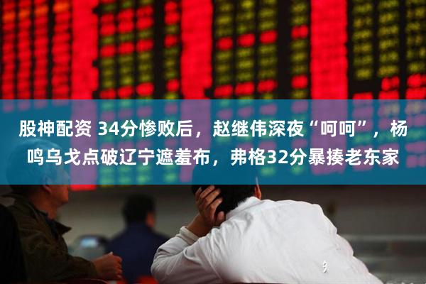 股神配资 34分惨败后，赵继伟深夜“呵呵”，杨鸣乌戈点破辽宁遮羞布，弗格32分暴揍老东家