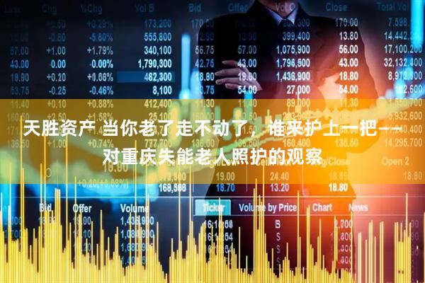 天胜资产 当你老了走不动了，谁来护上一把——对重庆失能老人照护的观察
