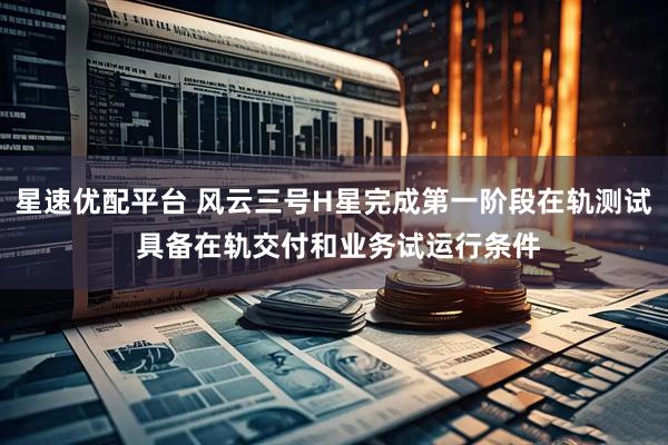 星速优配平台 风云三号H星完成第一阶段在轨测试 具备在轨交付和业务试运行条件