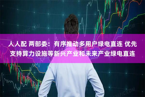 人人配 两部委：有序推动多用户绿电直连 优先支持算力设施等新兴产业和未来产业绿电直连