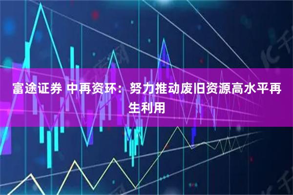 富途证券 中再资环：努力推动废旧资源高水平再生利用