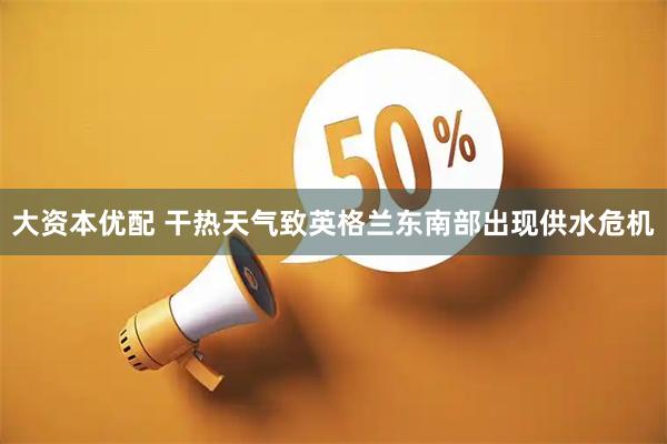 大资本优配 干热天气致英格兰东南部出现供水危机
