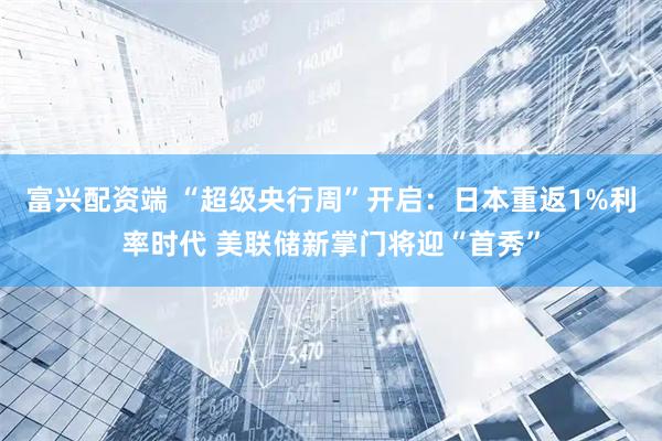富兴配资端 “超级央行周”开启：日本重返1%利率时代 美联储新掌门将迎“首秀”