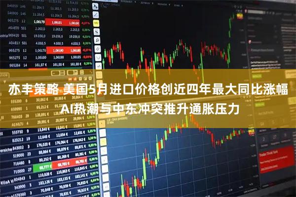 亦丰策略 美国5月进口价格创近四年最大同比涨幅 AI热潮与中东冲突推升通胀压力