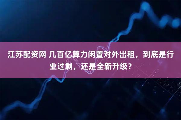 江苏配资网 几百亿算力闲置对外出租，到底是行业过剩，还是全新升级？