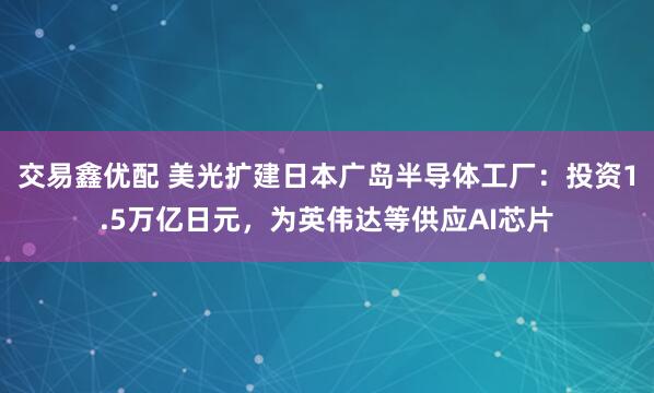 交易鑫优配 美光扩建日本广岛半导体工厂：投资1.5万亿日元，为英伟达等供应AI芯片