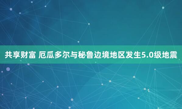 共享财富 厄瓜多尔与秘鲁边境地区发生5.0级地震