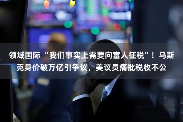 领域国际 “我们事实上需要向富人征税”！马斯克身价破万亿引争议，美议员痛批税收不公