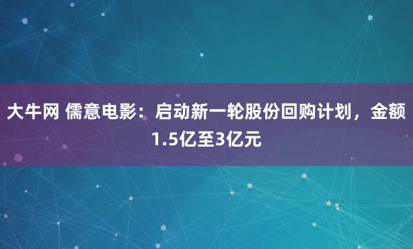 大牛网 儒意电影：启动新一轮股份回购计划，金额1.5亿至3亿元
