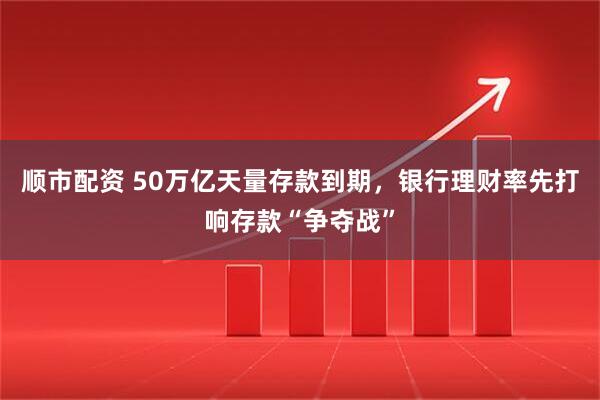 顺市配资 50万亿天量存款到期，银行理财率先打响存款“争夺战”