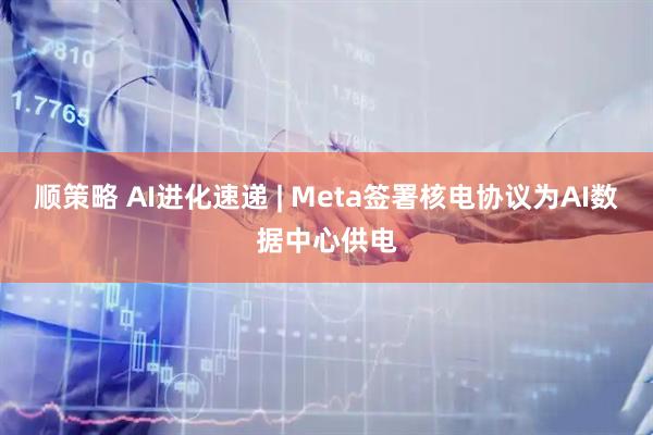 顺策略 AI进化速递 | Meta签署核电协议为AI数据中心供电