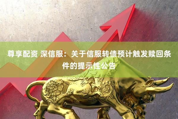 尊享配资 深信服：关于信服转债预计触发赎回条件的提示性公告