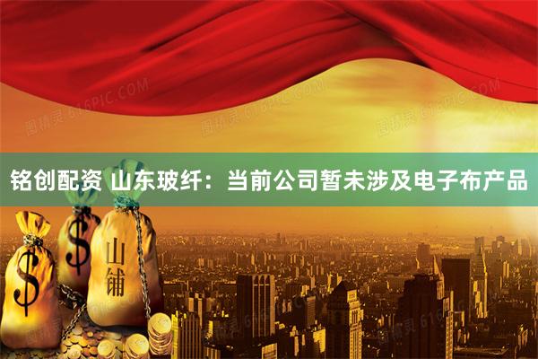 铭创配资 山东玻纤：当前公司暂未涉及电子布产品